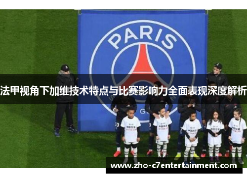 法甲视角下加维技术特点与比赛影响力全面表现深度解析