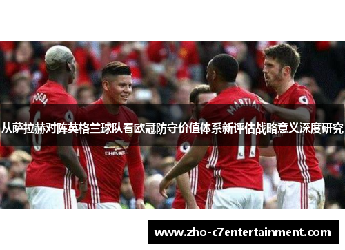 从萨拉赫对阵英格兰球队看欧冠防守价值体系新评估战略意义深度研究