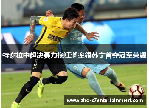 特谢拉中超决赛力挽狂澜率领苏宁首夺冠军荣耀