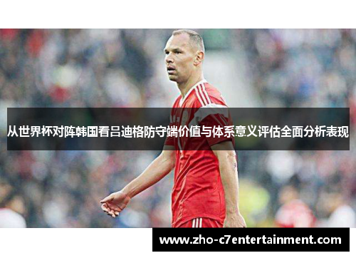 从世界杯对阵韩国看吕迪格防守端价值与体系意义评估全面分析表现 从世界杯对阵韩国看吕迪格防守端价值与体系意义评估全面分析表现